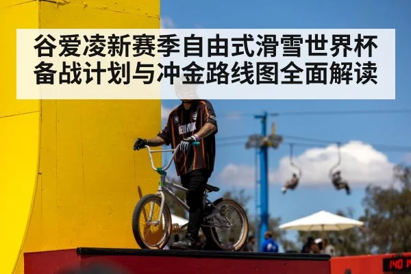 谷爱凌新赛季自由式滑雪世界杯备战计划与冲金路线图全面解读